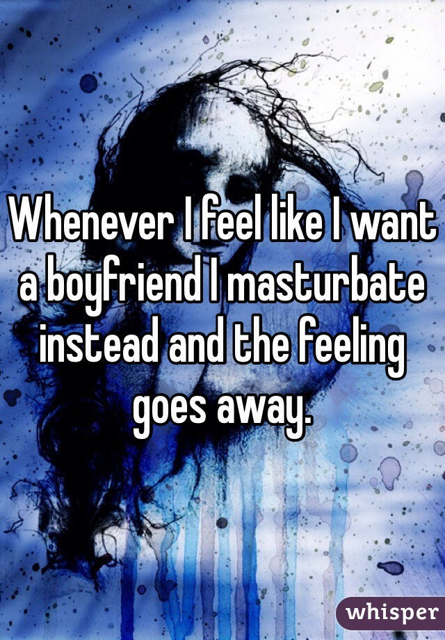 Whenever I feel like I want a boyfriend I masturbate instead and the feeling goes away.