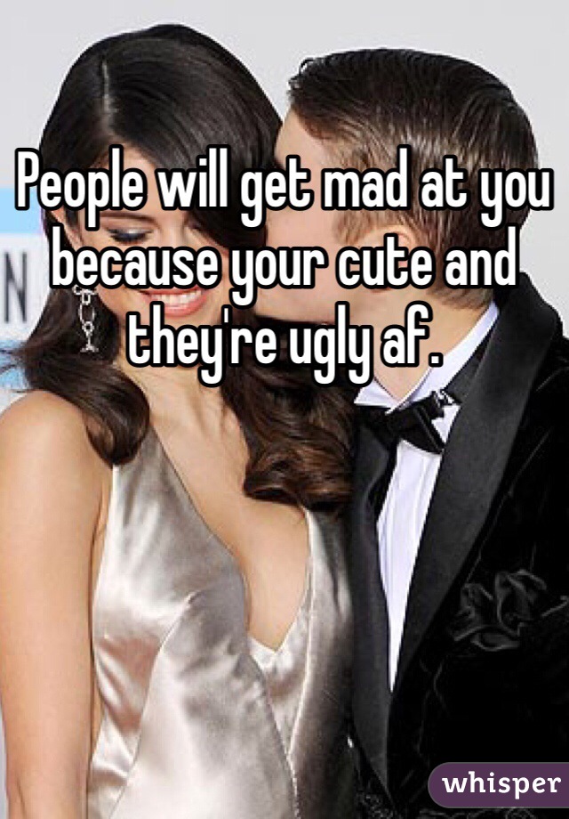 People will get mad at you because your cute and they're ugly af. 
