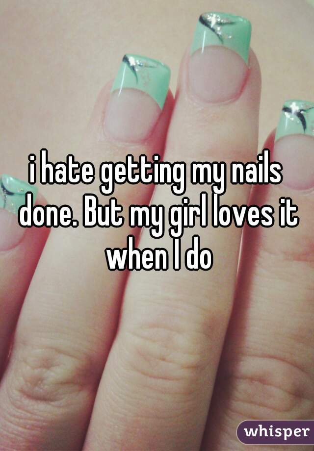 i hate getting my nails done. But my girl loves it when I do