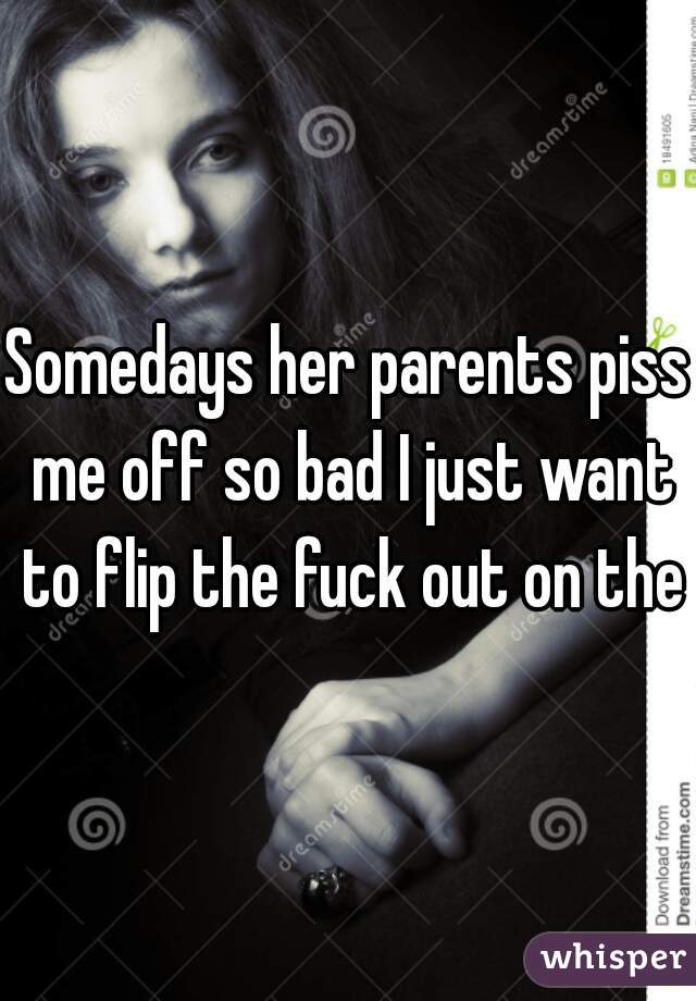Somedays her parents piss me off so bad I just want to flip the fuck out on them
