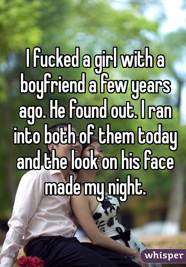 I fucked a girl with a boyfriend a few years ago. He found out. I ran into both of them today and the look on his face made my night. 
