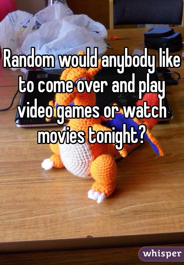 Random would anybody like to come over and play video games or watch movies tonight?