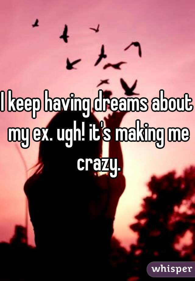I keep having dreams about my ex. ugh! it's making me crazy.
