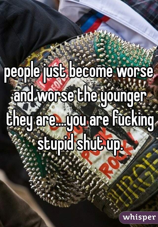 people just become worse and worse the younger they are....you are fucking stupid shut up.