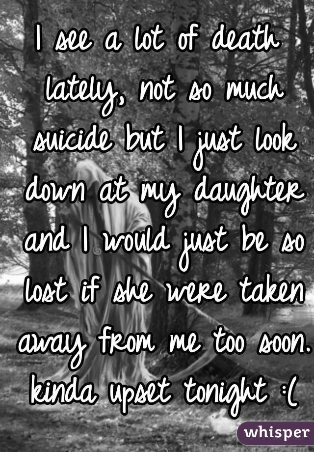 I see a lot of death lately, not so much suicide but I just look down at my daughter and I would just be so lost if she were taken away from me too soon. kinda upset tonight :(