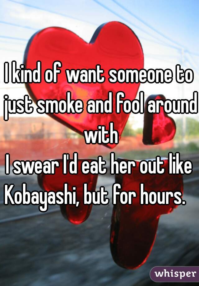I kind of want someone to just smoke and fool around with
I swear I'd eat her out like Kobayashi, but for hours.   