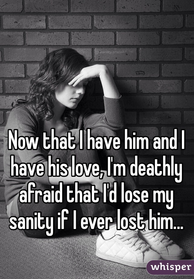 Now that I have him and I have his love, I'm deathly afraid that I'd lose my sanity if I ever lost him...
