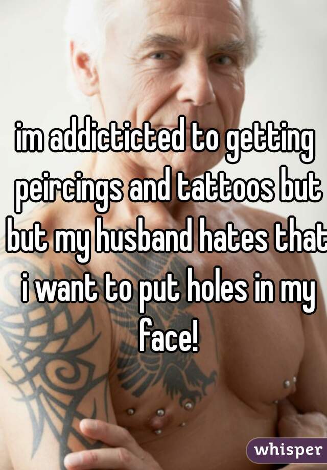 im addicticted to getting peircings and tattoos but but my husband hates that i want to put holes in my face!