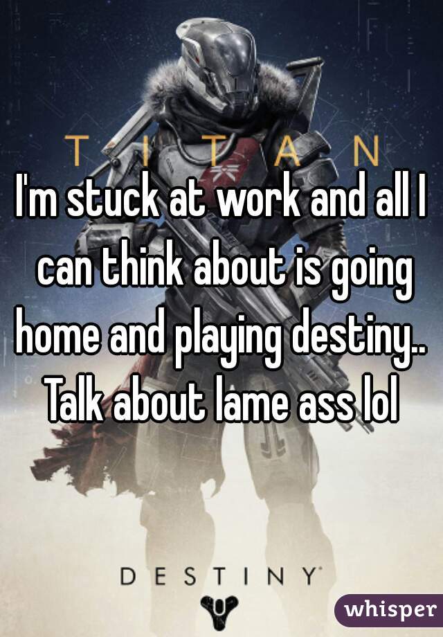 I'm stuck at work and all I can think about is going home and playing destiny..  Talk about lame ass lol 