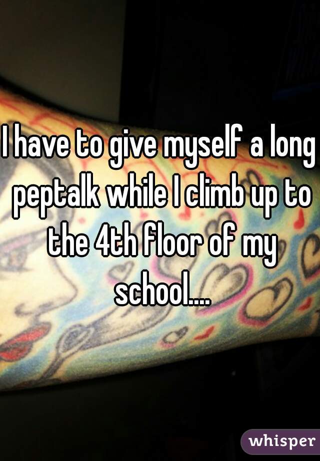 I have to give myself a long peptalk while I climb up to the 4th floor of my school....