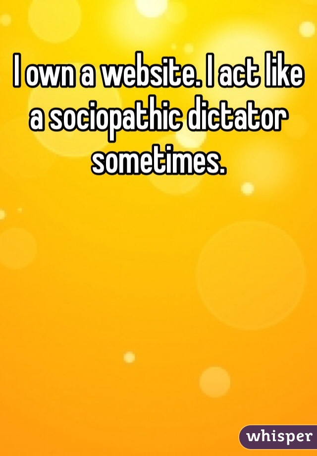 I own a website. I act like a sociopathic dictator sometimes.
