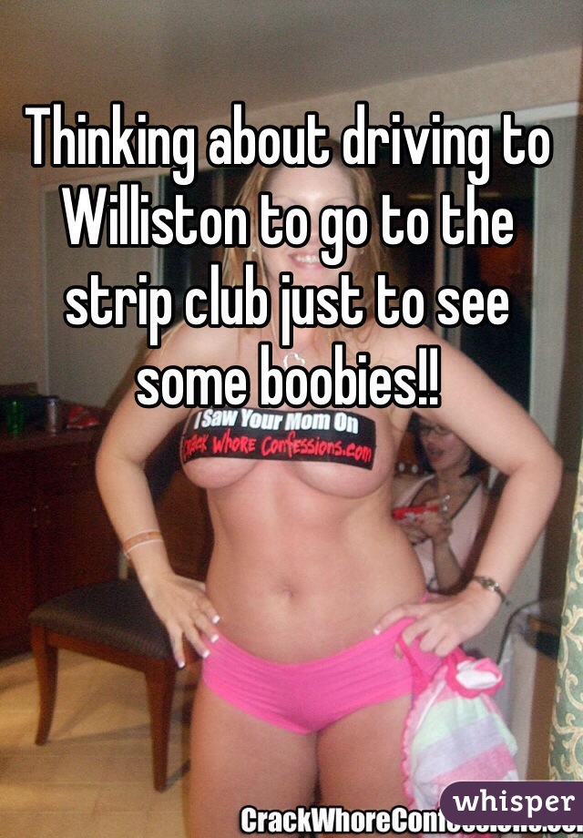 Thinking about driving to Williston to go to the strip club just to see some boobies!!