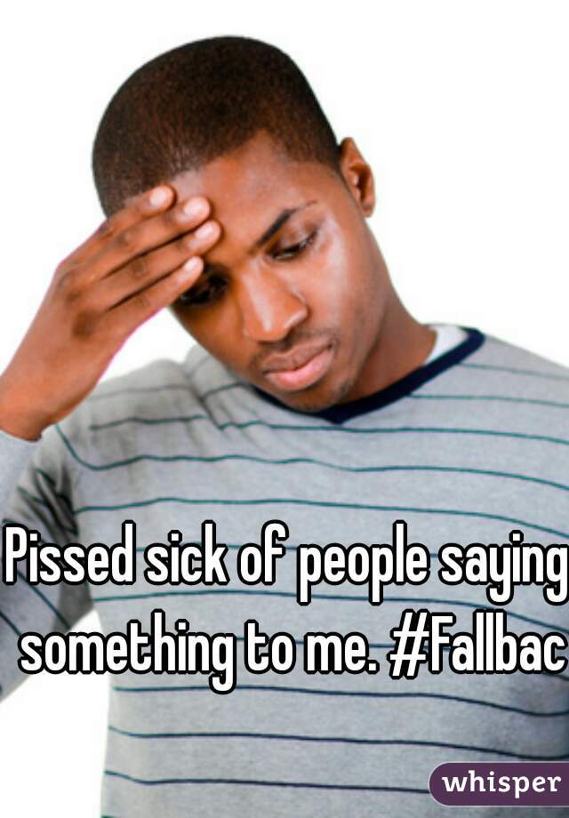 Pissed sick of people saying something to me. #Fallback