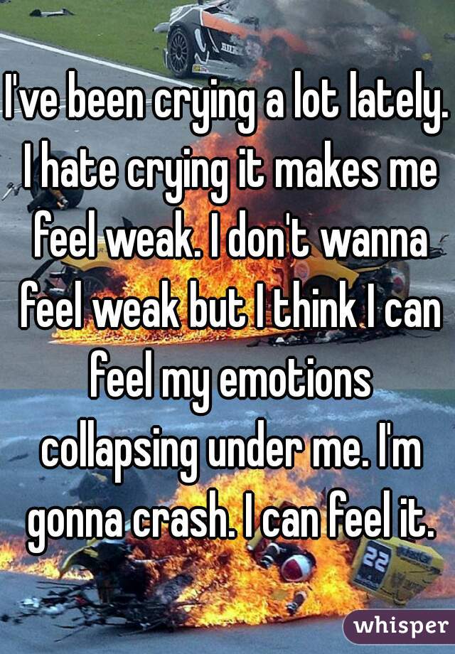 I've been crying a lot lately. I hate crying it makes me feel weak. I don't wanna feel weak but I think I can feel my emotions collapsing under me. I'm gonna crash. I can feel it.