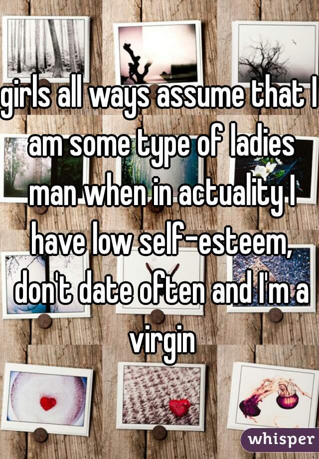 girls all ways assume that I am some type of ladies man when in actuality I have low self-esteem, don't date often and I'm a virgin