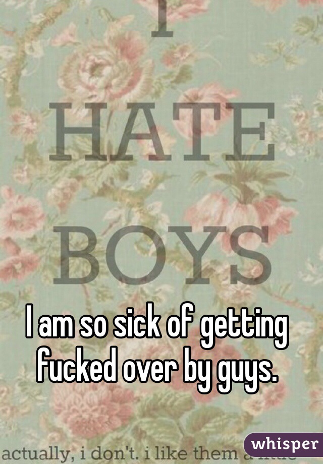 I am so sick of getting fucked over by guys. 
