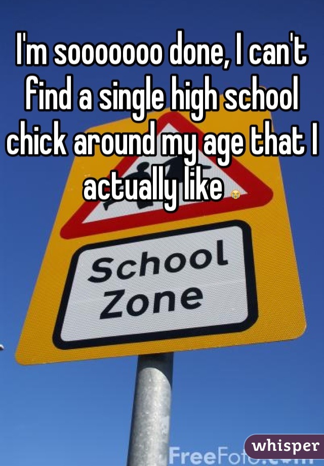 I'm sooooooo done, I can't find a single high school chick around my age that I actually like 😭