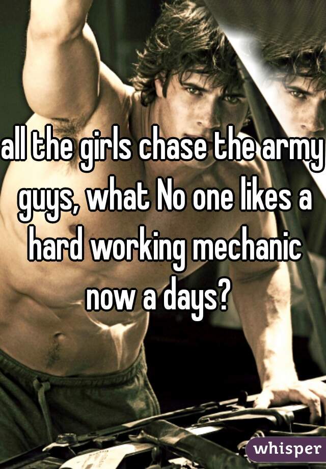all the girls chase the army guys, what No one likes a hard working mechanic now a days?  