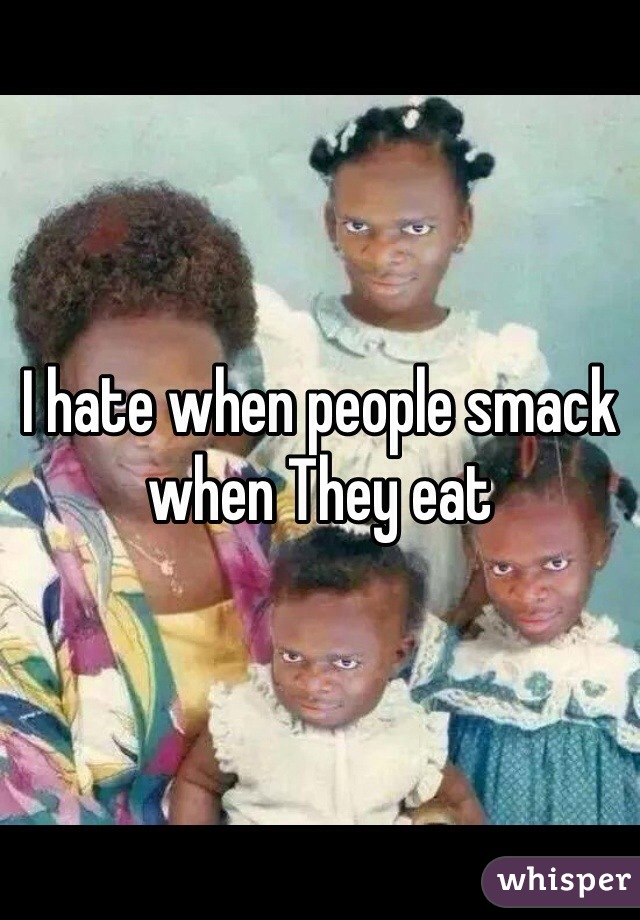 I hate when people smack when They eat