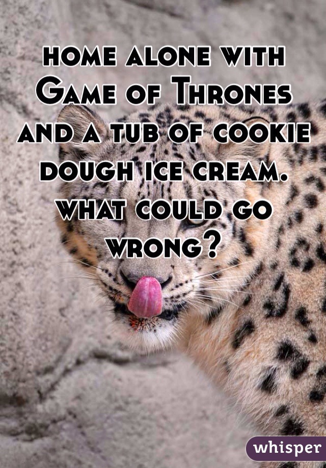 home alone with Game of Thrones and a tub of cookie dough ice cream. what could go wrong?