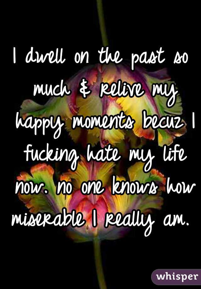 I dwell on the past so much & relive my happy moments becuz I fucking hate my life now. no one knows how miserable I really am.  