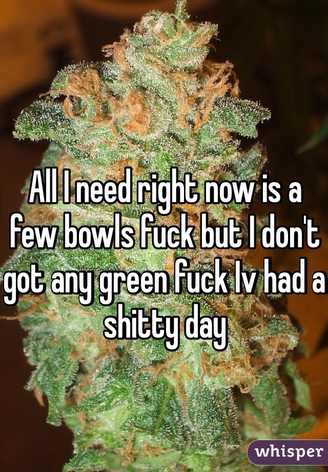 All I need right now is a few bowls fuck but I don't got any green fuck Iv had a shitty day 