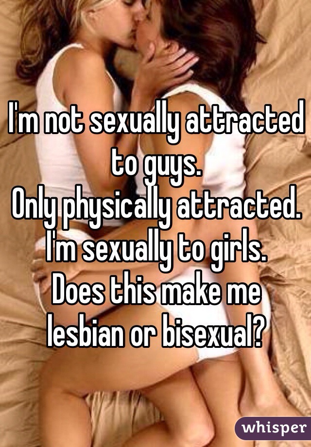 I'm not sexually attracted to guys.
Only physically attracted.
I'm sexually to girls.
Does this make me 
lesbian or bisexual? 