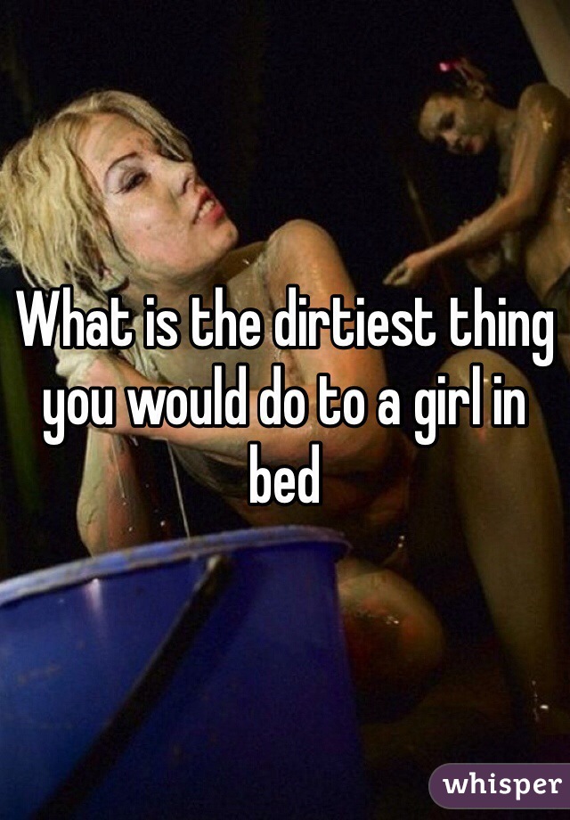 What is the dirtiest thing you would do to a girl in bed 