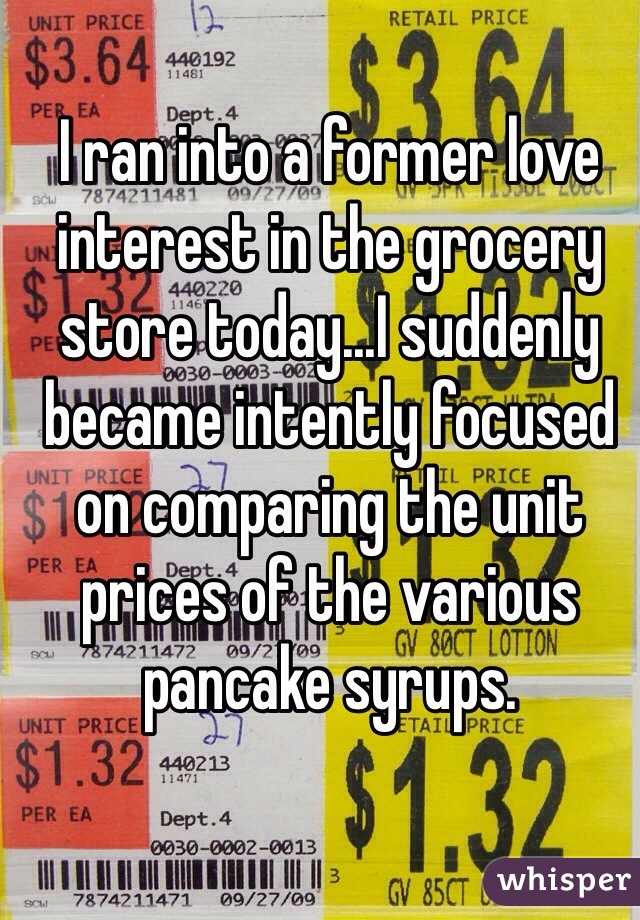 I ran into a former love interest in the grocery store today...I suddenly became intently focused on comparing the unit prices of the various pancake syrups. 