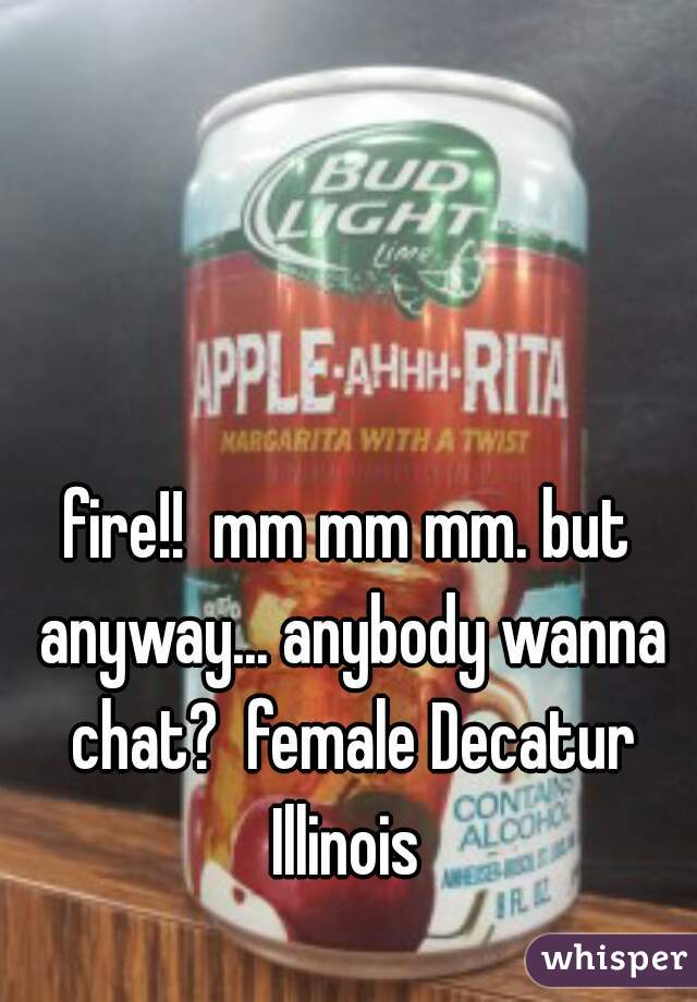 fire!!  mm mm mm. but anyway... anybody wanna chat?  female Decatur Illinois 
