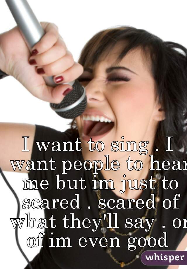I want to sing . I want people to hear me but im just to scared . scared of what they'll say . or of im even good 