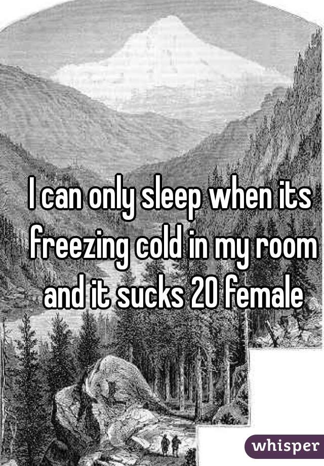 I can only sleep when its freezing cold in my room and it sucks 20 female