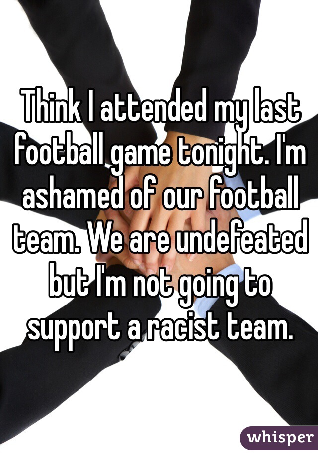 Think I attended my last football game tonight. I'm ashamed of our football team. We are undefeated but I'm not going to support a racist team. 
