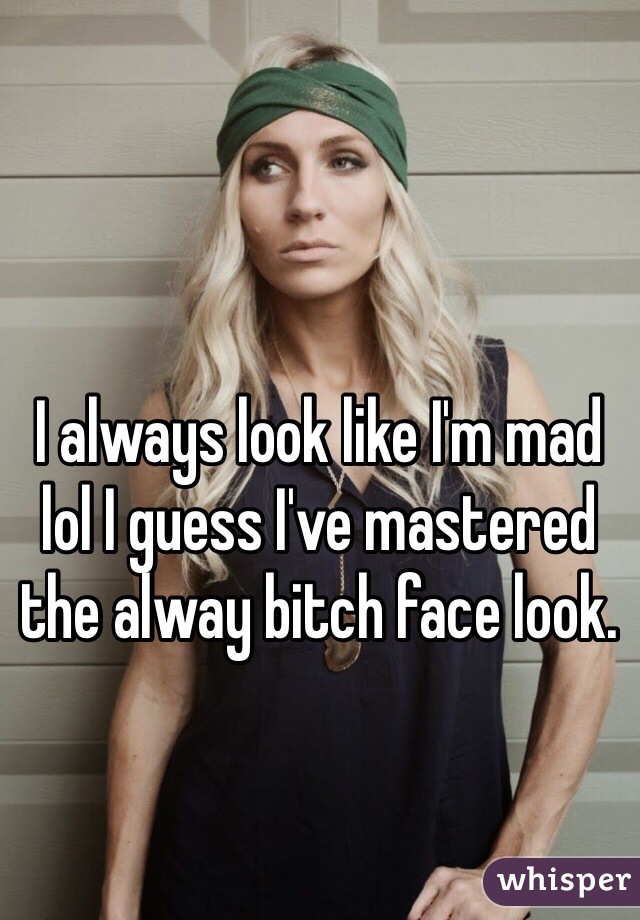 I always look like I'm mad lol I guess I've mastered the alway bitch face look.