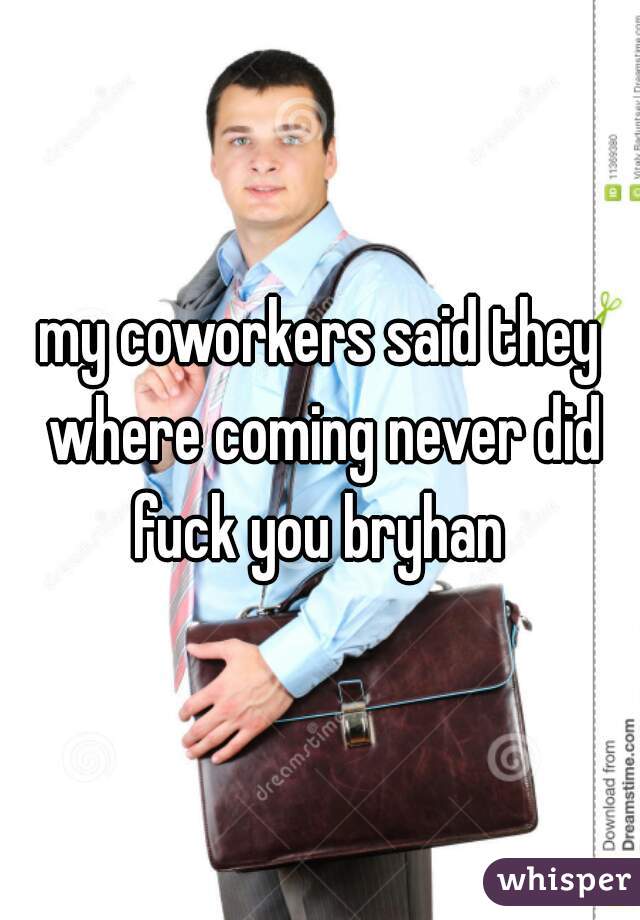 my coworkers said they where coming never did fuck you bryhan 