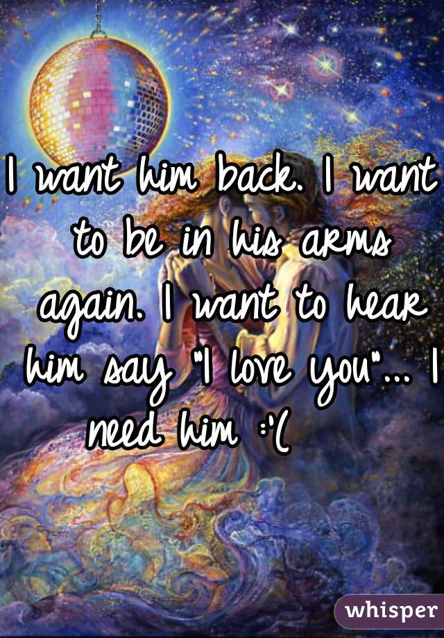 I want him back. I want to be in his arms again. I want to hear him say "I love you"... I need him :'(    