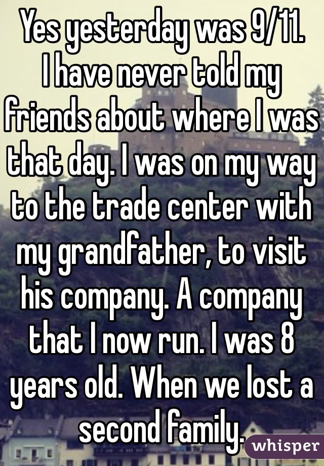 Yes yesterday was 9/11. 
I have never told my friends about where I was that day. I was on my way to the trade center with my grandfather, to visit his company. A company that I now run. I was 8 years old. When we lost a second family.