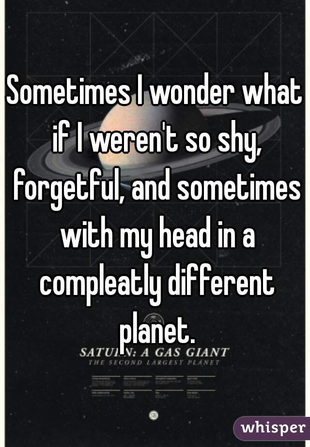 Sometimes I wonder what if I weren't so shy, forgetful, and sometimes with my head in a compleatly different planet.