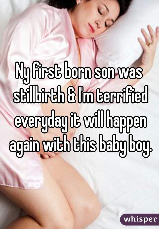 Ny first born son was stillbirth & I'm terrified everyday it will happen again with this baby boy.
