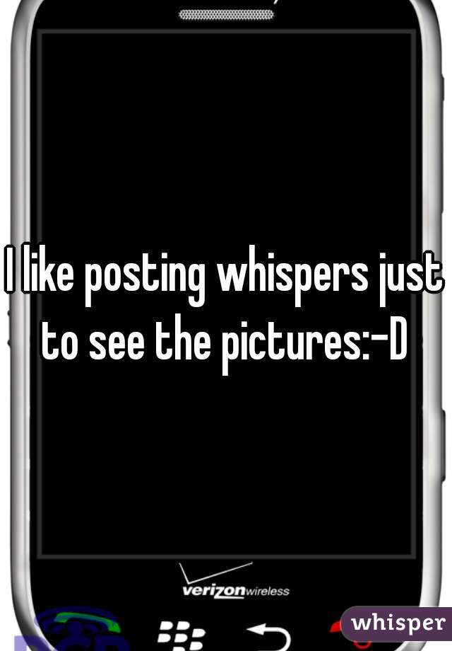 I like posting whispers just to see the pictures:-D 