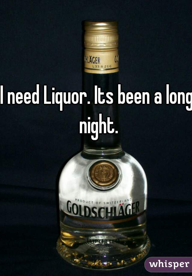 I need Liquor. Its been a long night.