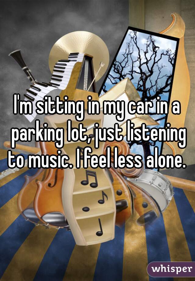 I'm sitting in my car in a parking lot, just listening to music. I feel less alone. 