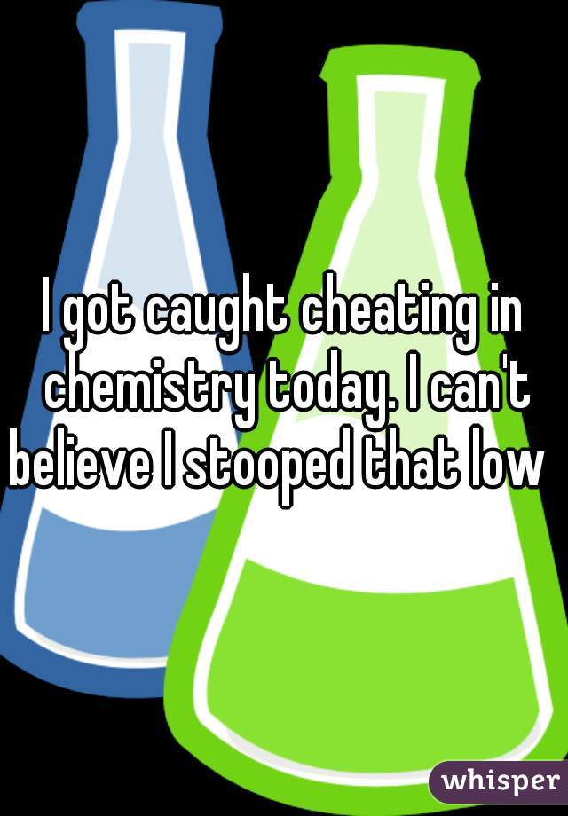 I got caught cheating in chemistry today. I can't believe I stooped that low   