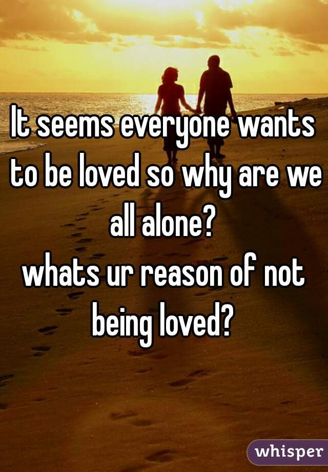 It seems everyone wants to be loved so why are we all alone? 
whats ur reason of not being loved? 