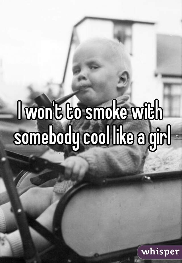 I won't to smoke with somebody cool like a girl