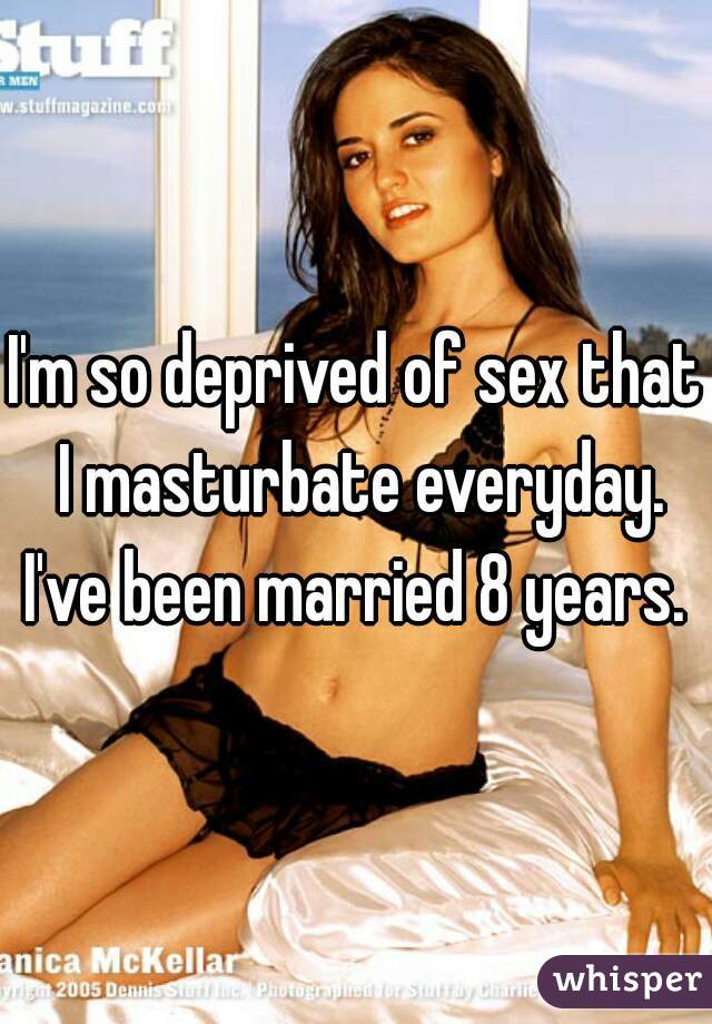 I'm so deprived of sex that I masturbate everyday. I've been married 8 years. 