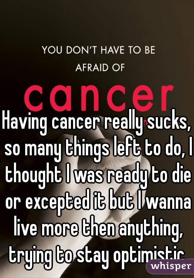 Having cancer really sucks, so many things left to do, I thought I was ready to die or excepted it but I wanna live more then anything, trying to stay optimistic.