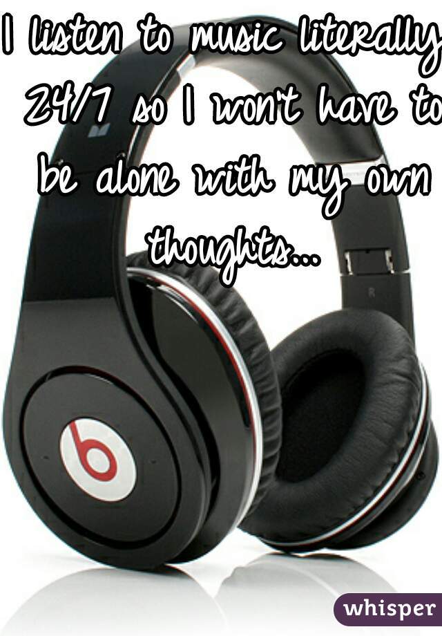 I listen to music literally 24/7 so I won't have to be alone with my own thoughts...