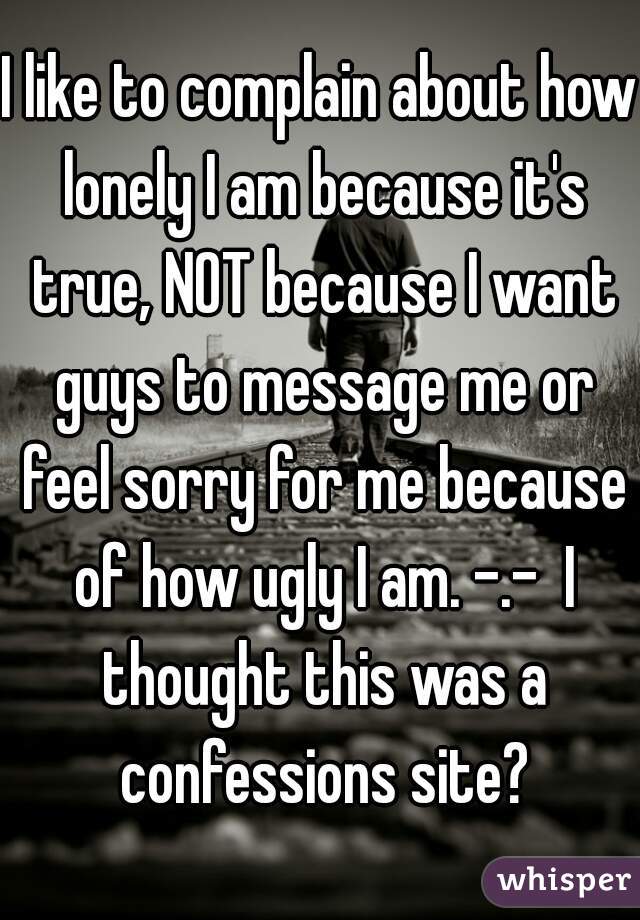 I like to complain about how lonely I am because it's true, NOT because I want guys to message me or feel sorry for me because of how ugly I am. -.-  I thought this was a confessions site?