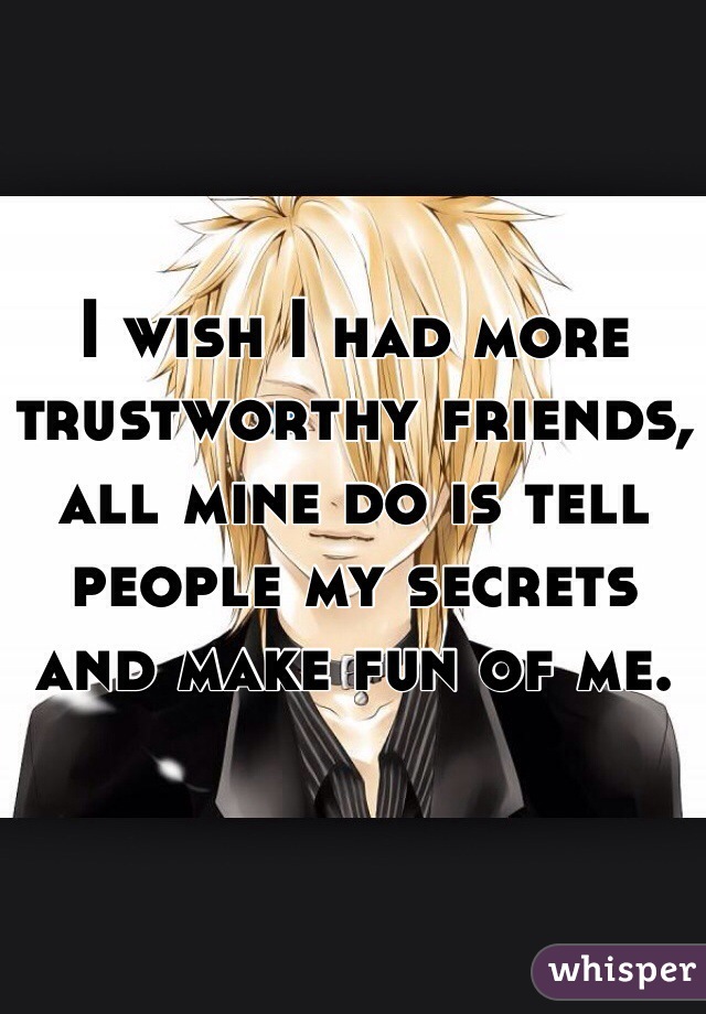 I wish I had more trustworthy friends, all mine do is tell people my secrets and make fun of me.